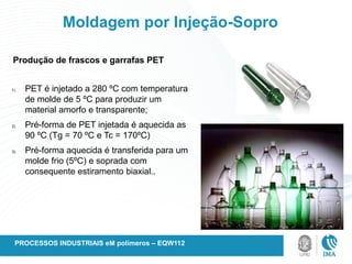 Moldagem por Injeção-Sopro
1) PET é injetado a 280 ºC com temperatura
de molde de 5 ºC para produzir um
material amorfo e transparente;
2) Pré-forma de PET injetada é aquecida as
90 ºC (Tg = 70 ºC e Tc = 170ºC)
3) Pré-forma aquecida é transferida para um
molde frio (5ºC) e soprada com
consequente estiramento biaxial..
Produção de frascos e garrafas PET
PROCESSOS INDUSTRIAIS eM polímeros – EQW112
 