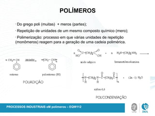 POLÍMEROS
•
Do grego poli (muitas) + meros (partes);
•
Repetição de unidades de um mesmo composto químico (mero);
•
Polimerização: processo em que várias unidades de repetição
(monômeros) reagem para a geração de uma cadeia polimérica.
PROCESSOS INDUSTRIAIS eM polímeros – EQW112
 