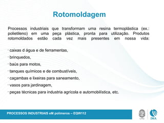 Rotomoldagem
Processos industriais que transformam uma resina termoplástica (ex.:
polietileno) em uma peça plástica, pronta para utilização. Produtos
rotomoldados estão cada vez mais presentes em nossa vida:
•
caixas d água e de ferramentas,
•
brinquedos,
•
baús para motos,
•
tanques químicos e de combustíveis,
•
caçambas e lixeiras para saneamento,
•
vasos para jardinagem,
•
peças técnicas para industria agrícola e automobilística, etc.
PROCESSOS INDUSTRIAIS eM polímeros – EQW112
 