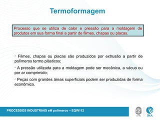 Termoformagem
Processo que se utiliza de calor e pressão para a moldagem de
produtos em sua forma final a partir de filmes, chapas ou placas.
ü
Filmes, chapas ou placas são produzidos por extrusão a partir de
polímeros termo plásticos;
ü
A pressão utilizada para a moldagem pode ser mecânica, a vácuo ou
por ar comprimido;
ü
Peças com grandes áreas superficiais podem ser produzidas de forma
econômica.
PROCESSOS INDUSTRIAIS eM polímeros – EQW112
 
