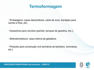 Termoformagem
ü
Embalagens: copos descartáveis, caixa de ovos, bandejas para
carnes e frios, etc.;
ü
Acessórios para veículos (painéis, tanques de gasolina, etc.);
ü
Eletrodomésticos: caixa interna de geladeira;
ü
Produtos para construção civil (armários de banheiro, luminárias,
etc.)
PROCESSOS INDUSTRIAIS eM polímeros – EQW112
 