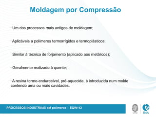 Moldagem por Compressão
•
Um dos processos mais antigos de moldagem;
•
Aplicáveis a polímeros termorrígidos e termoplásticos;
•
Similar à técnica de forjamento (aplicado aos metálicos);
•
Geralmente realizado à quente;
•
A resina termo-endurecível, pré-aquecida, é introduzida num molde
contendo uma ou mais cavidades.
PROCESSOS INDUSTRIAIS eM polímeros – EQW112
 