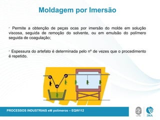 Moldagem por Imersão
ü
Permite a obtenção de peças ocas por imersão do molde em solução
viscosa, seguida de remoção do solvente, ou em emulsão do polímero
seguida de coagulação;
ü
Espessura do artefato é determinada pelo nº de vezes que o procedimento
é repetido.
PROCESSOS INDUSTRIAIS eM polímeros – EQW112
 