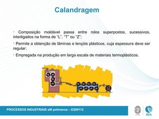 Calandragem
ü
Composição moldável passa entre rolos superpostos, sucessivos,
interligados na forma de “L”, “T” ou “Z”;
ü
Permite a obtenção de lâminas e lençóis plásticos, cuja espessura deve ser
regular;
ü
Empregada na produção em larga escala de materiais termoplásticos.
PROCESSOS INDUSTRIAIS eM polímeros – EQW112
 
