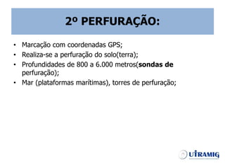 2º PERFURAÇÃO:
• Marcação com coordenadas GPS;
• Realiza-se a perfuração do solo(terra);
• Profundidades de 800 a 6.000 metros(sondas de
perfuração);
• Mar (plataformas marítimas), torres de perfuração;
 