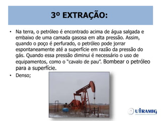 3º EXTRAÇÃO:
• Na terra, o petróleo é encontrado acima de água salgada e
embaixo de uma camada gasosa em alta pressão. Assim,
quando o poço é perfurado, o petróleo pode jorrar
espontaneamente até a superfície em razão da pressão do
gás. Quando essa pressão diminui é necessário o uso de
equipamentos, como o “cavalo de pau”. Bombear o petróleo
para a superfície.
• Denso;
 