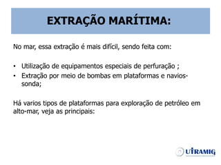 No mar, essa extração é mais difícil, sendo feita com:
• Utilização de equipamentos especiais de perfuração ;
• Extração por meio de bombas em plataformas e navios-
sonda;
Há varios tipos de plataformas para exploração de petróleo em
alto-mar, veja as principais:
EXTRAÇÃO MARÍTIMA:
 
