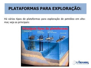 Há vários tipos de plataformas para exploração de petróleo em alto-
mar, veja as principais:
PLATAFORMAS PARA EXPLORAÇÃO:
 