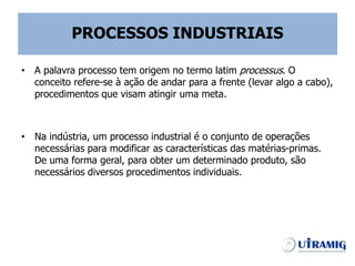 PROCESSOS INDUSTRIAIS
• A palavra processo tem origem no termo latim processus. O
conceito refere-se à ação de andar para a frente (levar algo a cabo),
procedimentos que visam atingir uma meta.
• Na indústria, um processo industrial é o conjunto de operações
necessárias para modificar as características das matérias-primas.
De uma forma geral, para obter um determinado produto, são
necessários diversos procedimentos individuais.
 