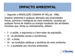 IMPACTO AMBIENTAL
• Segundo a RESOLUÇÃO CONAMA Nº 001,de 1986,
Impacto ambiental é qualquer alteração das propriedades
físicas, químicas e biológicas do meio ambiente, causada por
qualquer forma de matéria ou energia resultante das atividades
humanas que, direta ou indiretamente, afetam:
• I - a saúde, a segurança e o bem-estar da população;
• II - as atividades sociais e econômicas;
• III - a biota;
• IV - as condições estéticas e sanitárias do meio ambiente;
• V - a qualidade dos recursos ambientais.
 