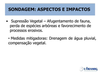 SONDAGEM – ASPECTOS E IMPACTOS
• Medidas mitigadoras: Drenagem de água pluvial,
compensação vegetal.
• Supressão Vegetal – Afugentamento de fauna,
perda de espécies arbóreas e favorecimento de
processos erosivos.
SONDAGEM: ASPECTOS E IMPACTOS
 