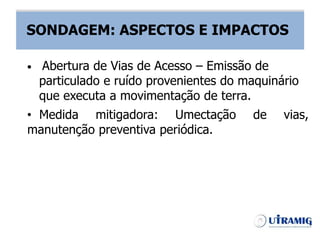 SONDAGEM – ASPECTOS E IMPACTOS
• Medida mitigadora: Umectação de vias,
manutenção preventiva periódica.
• Abertura de Vias de Acesso – Emissão de
particulado e ruído provenientes do maquinário
que executa a movimentação de terra.
SONDAGEM: ASPECTOS E IMPACTOS
 