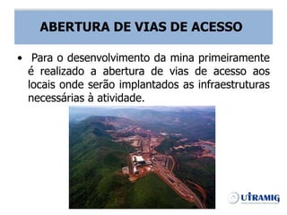 ABERTURA DE VIAS DE ACESSO
• Para o desenvolvimento da mina primeiramente
é realizado a abertura de vias de acesso aos
locais onde serão implantados as infraestruturas
necessárias à atividade.
ABERTURA DE VIAS DE ACESSO
 
