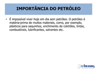 IMPORTÂNCIA DO PETRÓLEO
• É impossível viver hoje em dia sem petróleo. O petróleo é
matéria-prima de muitos materiais, como, por exemplo,
plásticos para saquinhos, enchimento de colchões, tintas,
combustíveis, lubrificantes, solventes etc.
 