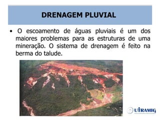 DRENAGEM PLUVIAL
• O escoamento de águas pluviais é um dos
maiores problemas para as estruturas de uma
mineração. O sistema de drenagem é feito na
berma do talude.
DRENAGEM PLUVIAL
 