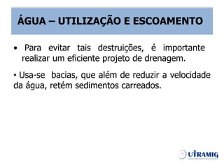 ÁGUA – UTILIZAÇÃO E ESCOAMENTO
• Usa-se bacias, que além de reduzir a velocidade
da água, retém sedimentos carreados.
• Para evitar tais destruições, é importante
realizar um eficiente projeto de drenagem.
ÁGUA – UTILIZAÇÃO E ESCOAMENTO
 