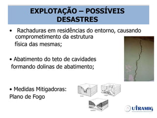 EXPLOTAÇÃO – POSSÍVEIS DESASTRES
• Rachaduras em residências do entorno, causando
comprometimento da estrutura
física das mesmas;
• Abatimento do teto de cavidades
formando dolinas de abatimento;
• Medidas Mitigadoras:
Plano de Fogo
EXPLOTAÇÃO – POSSÍVEIS
DESASTRES
 