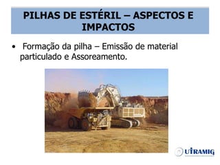 PILHA DE ESTÉRIL – ASPECTOS E IMPACTOS
• Formação da pilha – Emissão de material
particulado e Assoreamento.
PILHAS DE ESTÉRIL – ASPECTOS E
IMPACTOS
 