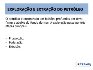 EXPLORAÇÃO E EXTRAÇÃO DO PETRÓLEO
O petróleo é encontrado em bolsões profundos em terra
firme e abaixo do fundo do mar. A exploração passa por três
etapas principais:
• Prospecção.
• Perfuração.
• Extração.
 