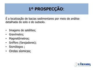 1º PROSPECÇÃO:
É a localização de bacias sedimentares por meio de análise
detalhada do solo e do subsolo.
• Imagens de satélites;
• Gravímetro;
• Magnetômetros;
• Sniffers (farejadores);
• Sismólogos ;
• Ondas sísmicas;
 