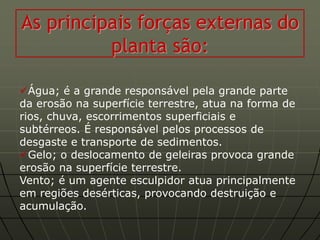 As principais forças externas do
          planta são:

Água; é a grande responsável pela grande parte
da erosão na superfície terrestre, atua na forma de
rios, chuva, escorrimentos superficiais e
subtérreos. É responsável pelos processos de
desgaste e transporte de sedimentos.
Gelo; o deslocamento de geleiras provoca grande
erosão na superfície terrestre.
Vento; é um agente esculpidor atua principalmente
em regiões desérticas, provocando destruição e
acumulação.
 