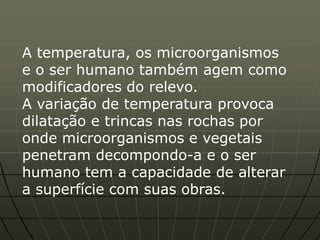 A temperatura, os microorganismos
e o ser humano também agem como
modificadores do relevo.
A variação de temperatura provoca
dilatação e trincas nas rochas por
onde microorganismos e vegetais
penetram decompondo-a e o ser
humano tem a capacidade de alterar
a superfície com suas obras.
 