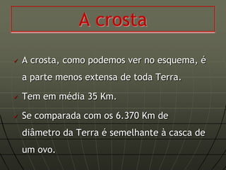 A crosta
   A crosta, como podemos ver no esquema, é
    a parte menos extensa de toda Terra.

   Tem em média 35 Km.

   Se comparada com os 6.370 Km de
    diâmetro da Terra é semelhante à casca de
    um ovo.
 