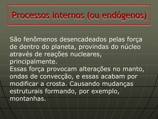 Processos internos (ou endógenos)

São fenômenos desencadeados pelas força
de dentro do planeta, provindas do núcleo
através de reações nucleares,
principalmente.
Essas força provocam alterações no manto,
ondas de convecção, e essas acabam por
modificar a crosta. Causando mudanças
estruturais formando, por exemplo,
montanhas.
 