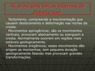 As principais forças internas do
            planeta são:
Tectonismo; compreende a movimentação que
causam deslocamento e deformação nas rochas da
crosta.
Movimentos epirogênicos; são os movimentos
verticais, provocam abaixamento ou soerguem a
crosta. Normalmente ocorrem em regiões mais
estáveis geologicamente.
Movimentos orogênicos; esses movimentos dão
origem as montanhas, tem pequena duração
geologicamente falando mas provocam grandes
transformações.
 