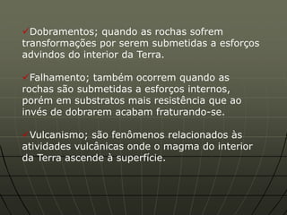 Dobramentos; quando as rochas sofrem
transformações por serem submetidas a esforços
advindos do interior da Terra.

Falhamento; também ocorrem quando as
rochas são submetidas a esforços internos,
porém em substratos mais resistência que ao
invés de dobrarem acabam fraturando-se.

Vulcanismo; são fenômenos relacionados às
atividades vulcânicas onde o magma do interior
da Terra ascende à superfície.
 