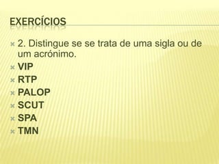 EXERCÍCIOS
 2. Distingue se se trata de uma sigla ou de
  um acrónimo.
 VIP
 RTP
 PALOP
 SCUT
 SPA
 TMN
 