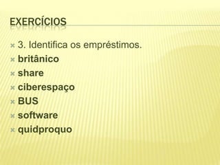 EXERCÍCIOS

 3. Identifica os empréstimos.
 britânico

 share

 ciberespaço

 BUS

 software

 quidproquo
 