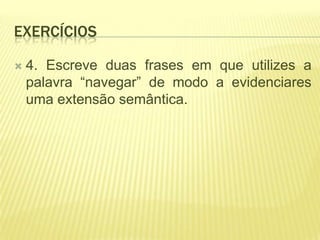 EXERCÍCIOS

   4. Escreve duas frases em que utilizes a
    palavra “navegar” de modo a evidenciares
    uma extensão semântica.
 