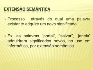 EXTENSÃO SEMÂNTICA

   Processo através do qual uma palavra
    existente adquire um novo significado.

   Ex: as palavras “portal”, “salvar”, “janela”
    adquiriram significados novos, no uso em
    informática, por extensão semântica.
 