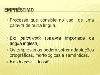 EMPRÉSTIMO

   Processo que consiste no uso   de uma
    palavra de outra língua.

 Ex: patchwork (palavra importada da
  língua inglesa).
 Os empréstimos podem sofrer adaptações
  ortográficas, morfológicas e semânticas.
 Ex: dossier – dossiê.
 