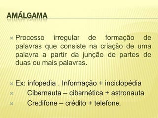 AMÁLGAMA

   Processo irregular de formação de
    palavras que consiste na criação de uma
    palavra a partir da junção de partes de
    duas ou mais palavras.

 Ex: infopedia . Informação + inciclopédia
     Cibernauta – cibernética + astronauta
     Credifone – crédito + telefone.
 