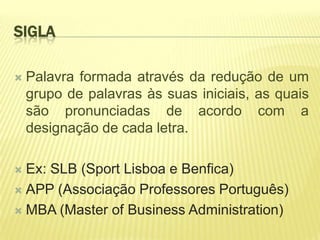SIGLA

   Palavra formada através da redução de um
    grupo de palavras às suas iniciais, as quais
    são pronunciadas de acordo com a
    designação de cada letra.

 Ex: SLB (Sport Lisboa e Benfica)
 APP (Associação Professores Português)

 MBA (Master of Business Administration)
 