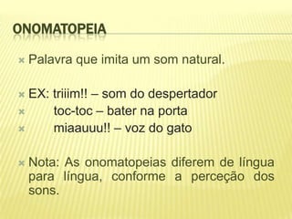ONOMATOPEIA

   Palavra que imita um som natural.

 EX: triiim!! – som do despertador
     toc-toc – bater na porta
     miaauuu!! – voz do gato

   Nota: As onomatopeias diferem de língua
    para língua, conforme a perceção dos
    sons.
 