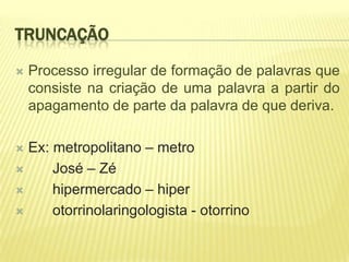 TRUNCAÇÃO

   Processo irregular de formação de palavras que
    consiste na criação de uma palavra a partir do
    apagamento de parte da palavra de que deriva.

 Ex: metropolitano – metro
     José – Zé
     hipermercado – hiper
     otorrinolaringologista - otorrino
 