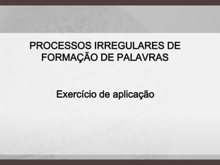 PROCESSOS IRREGULARES DE
FORMAÇÃO DE PALAVRAS

Exercício de aplicação

 