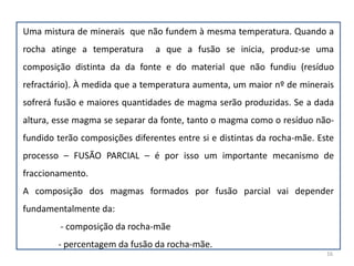 Deve, além disso, salientar-se que as rochas são normalmente constituídas  por diferentes minerais com temperaturas de fusão distintas e por isso a fusão da rocha não se dá a uma temperatura específica, mas ao longo dum intervalo de temperaturas. Fundem primeiro os minerais com  mais baixos ponto de fusão (Figura na pág. Seguinte).11(1) Fundido(2) Mistura de Fundido +Cristais