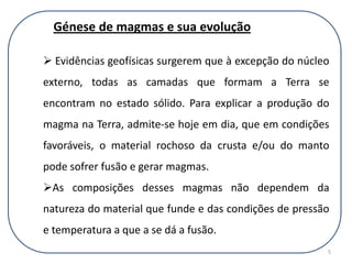 APodem afectar significativamente a composição do fundido/magma produzido•A composição da rocha-fonte•O grau de fusão da rocha-mãe•A pressão e a temperatura de fusão->BPodem afectar o processode cristalização•A composição da rocha-fonte•O grau de fusão da rocha-mãe•A pressão e a temperatura de fusão->Grande variação na composição e textura das rochas ígneasA  e  B->3