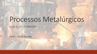 Processos Metalúrgicos
PROF.: KAIO DUTRA
AULA 9-10 – FUNDIÇÃO
 