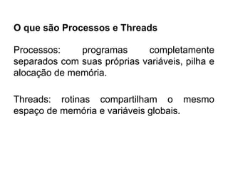 O que são Processos e Threads
Processos: programas completamente
separados com suas próprias variáveis, pilha e
alocação de memória.
Threads: rotinas compartilham o mesmo
espaço de memória e variáveis globais.
 