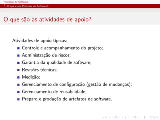 Processo de Software
O que ´e um Processo de Software?
O que s˜ao as atividades de apoio?
Atividades de apoio t´ıpicas:
Controle e acompanhamento do projeto;
Administra¸c˜ao de riscos;
Garantia da qualidade de software;
Revis˜oes t´ecnicas;
Medi¸c˜ao;
Gerenciamento de conﬁgura¸c˜ao (gest˜ao de mudan¸cas);
Gerenciamento de reusabilidade;
Preparo e produ¸c˜ao de artefatos de software.
 