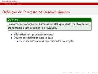 Processo de Software
Deﬁni¸c˜ao de Processos
Deﬁni¸c˜ao do Processo de Desenvolvimento
Objetivo
Favorecer a produ¸c˜ao de sistemas de alta qualidade, dentro de um
cronograma e um or¸camento previs´ıveis.
N˜ao existe um processo universal
Devem ser deﬁnidos caso a caso
Deve ser adequado `as especiﬁcidades do projeto
 