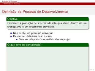 Processo de Software
Deﬁni¸c˜ao de Processos
Deﬁni¸c˜ao do Processo de Desenvolvimento
Objetivo
Favorecer a produ¸c˜ao de sistemas de alta qualidade, dentro de um
cronograma e um or¸camento previs´ıveis.
N˜ao existe um processo universal
Devem ser deﬁnidos caso a caso
Deve ser adequado `as especiﬁcidades do projeto
O que deve ser considerado?
 