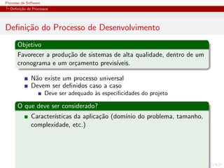 Processo de Software
Deﬁni¸c˜ao de Processos
Deﬁni¸c˜ao do Processo de Desenvolvimento
Objetivo
Favorecer a produ¸c˜ao de sistemas de alta qualidade, dentro de um
cronograma e um or¸camento previs´ıveis.
N˜ao existe um processo universal
Devem ser deﬁnidos caso a caso
Deve ser adequado `as especiﬁcidades do projeto
O que deve ser considerado?
Caracter´ısticas da aplica¸c˜ao (dom´ınio do problema, tamanho,
complexidade, etc.)
 