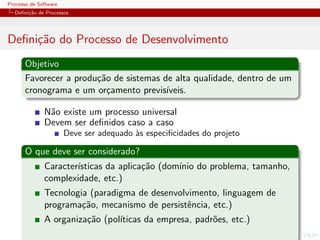 Processo de Software
Deﬁni¸c˜ao de Processos
Deﬁni¸c˜ao do Processo de Desenvolvimento
Objetivo
Favorecer a produ¸c˜ao de sistemas de alta qualidade, dentro de um
cronograma e um or¸camento previs´ıveis.
N˜ao existe um processo universal
Devem ser deﬁnidos caso a caso
Deve ser adequado `as especiﬁcidades do projeto
O que deve ser considerado?
Caracter´ısticas da aplica¸c˜ao (dom´ınio do problema, tamanho,
complexidade, etc.)
Tecnologia (paradigma de desenvolvimento, linguagem de
programa¸c˜ao, mecanismo de persistˆencia, etc.)
A organiza¸c˜ao (pol´ıticas da empresa, padr˜oes, etc.)
 