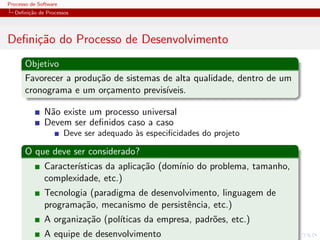 Processo de Software
Deﬁni¸c˜ao de Processos
Deﬁni¸c˜ao do Processo de Desenvolvimento
Objetivo
Favorecer a produ¸c˜ao de sistemas de alta qualidade, dentro de um
cronograma e um or¸camento previs´ıveis.
N˜ao existe um processo universal
Devem ser deﬁnidos caso a caso
Deve ser adequado `as especiﬁcidades do projeto
O que deve ser considerado?
Caracter´ısticas da aplica¸c˜ao (dom´ınio do problema, tamanho,
complexidade, etc.)
Tecnologia (paradigma de desenvolvimento, linguagem de
programa¸c˜ao, mecanismo de persistˆencia, etc.)
A organiza¸c˜ao (pol´ıticas da empresa, padr˜oes, etc.)
A equipe de desenvolvimento
 
